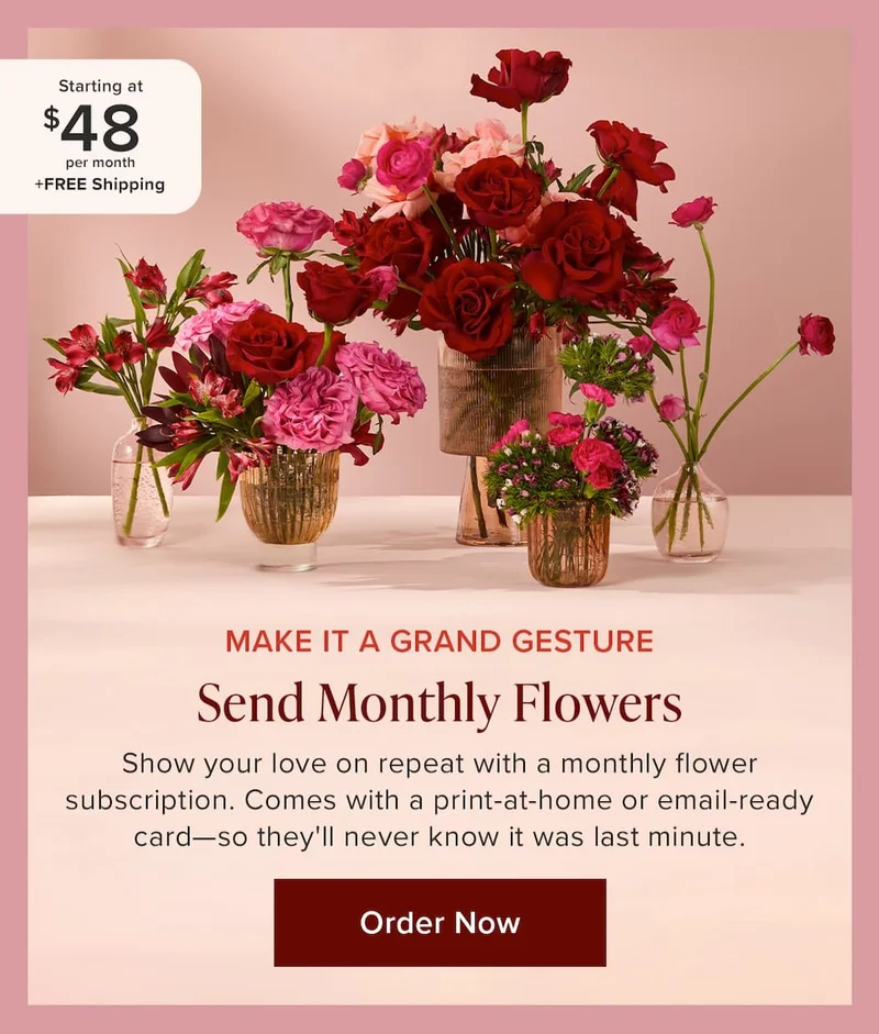 Make It A Grand Gesture: Send Monthly Flowers. Show your love on repeat with a monthly flower subscription. Comes with a print-at-home or email-ready card—so they'll never know it was last minute. Flower subscriptions starting at $48 per month + FREE shipping. Order Now