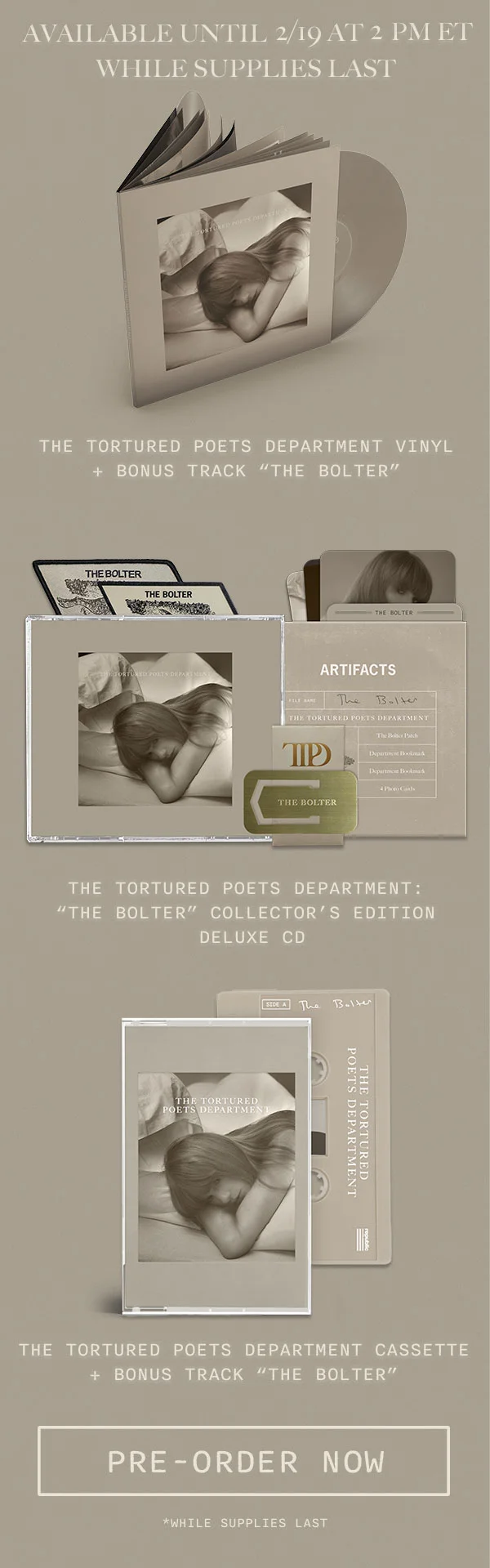 Available until 2/19 at 2pm ET while supplies last. The Tortured Poets Department Vinyl + Bonus Track “THE BOLTER." The Tortured Poets Department: “THE BOLTER” Collector’s Edition Deluxe CD. The Tortured Poets Department Cassette + Bonus Track “THE BOLTER." Pre-order now. *While supplies last