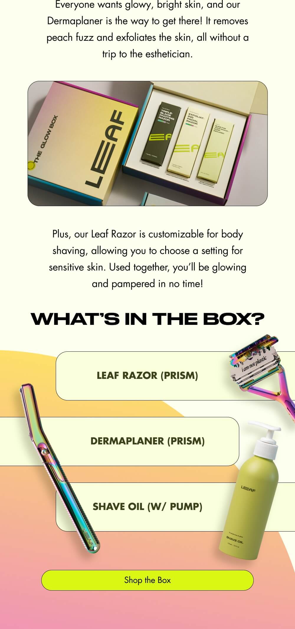 Everyone wants glowy, bright skin, and our Dermaplaner is the way to get there! It removes peach fuzz and exfoliates the skin, all without a trip to the esthetician.  Plus, our Leaf Razor is customizable for body shaving, allowing you to choose a setting for sensitive skin. Used together, you’ll be glowing and pampered in no time! What’s In the Box? Leaf Razor (Prism) Dermaplaner (Prism) Shave Oil (w/ Pump) Shop the Box