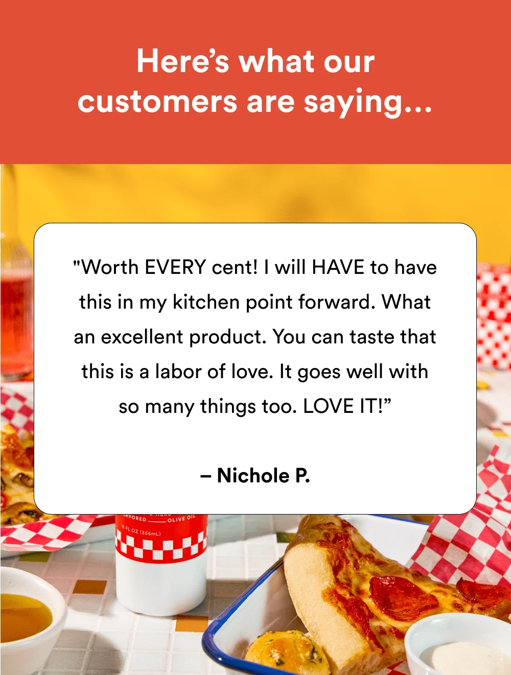 "Worth EVERY cent! I will HAVE to have this in my kitchen point forward. What an excellent product. You can taste that this is a labor of love. It goes well with so many things too. LOVE IT!” – Nichole P