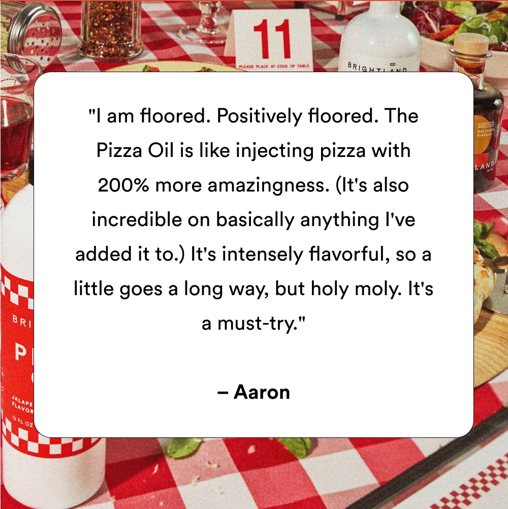 "I am floored. Positively floored. The Pizza Oil is like injecting pizza with 200% more amazingness. (It's also incredible on basically anything I've added it to.) It's intensely flavorful, so a little goes a long way, but holy moly. It's a must-try." – Aaron