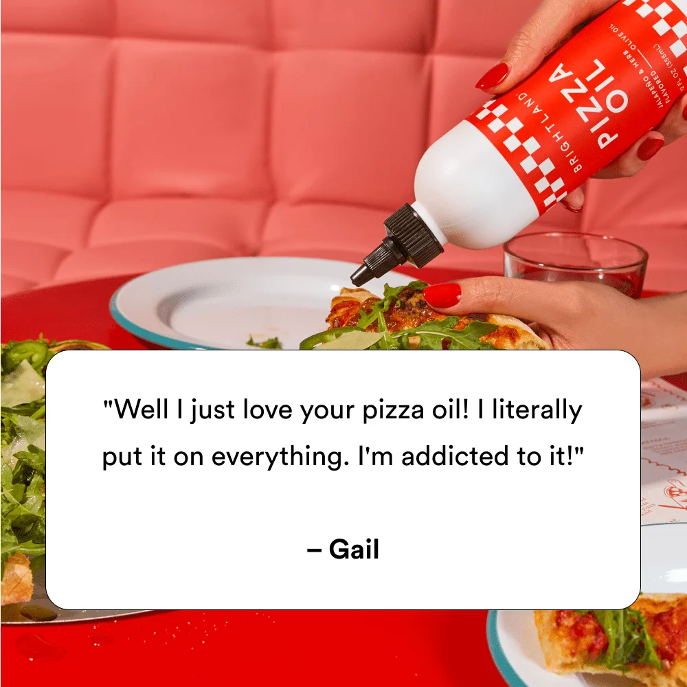 "Well I just love your pizza oil! I literally put it on everything. I'm addicted to it! " – Gail