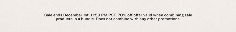 Sale ends December 1st, 11:59 PM PST.&nbsp;70% off offer valid&nbsp;when combining sale products in a bundle.&nbsp;Does not combine with any other promotions.