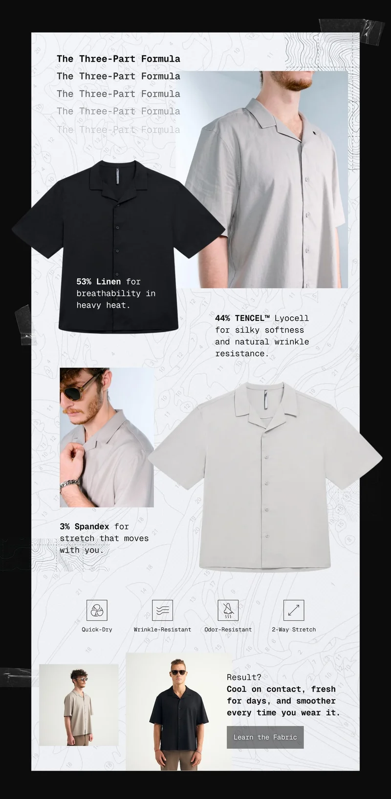 The Three-Part Formula: 53% Linen for breathability in heavy heat. 44% TENCEL™ Lyocell for silky softness and natural wrinkle resistance. 3% Spandex for stretch that moves with you.  Result: cool on contact, fresh for days, and smoother every time you wear it.