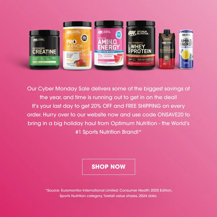 Our Cyber Monday Sale delivers some of the biggest savings of the year, and time is running out to get in on the deal! Itβs your last day to get 20% OFF and FREE SHIPPING on every order. Hurry over to our website now and use code ONSAVE20 to bring in a big holiday haul from Optimum Nutrition β the Worldβs #1 Sports Nutrition Brand! SHOP NOW Source: Euromonitor International Limited; Consumer Health 2025 Edition, Sports Nutrition category, 2024 data.