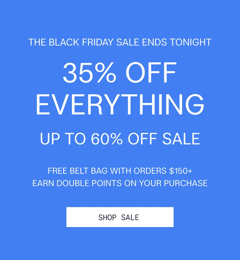 THE BLACK FRIDAY SALE ENDS TONIGHT 35% OFF EVERYTHING UP TO 60% OFF SALE FREE BELT BAG WITH ORDERS $150+ EARN DOUBLE POINTS ON YOUR PURCHASE  |  SHOP SALE