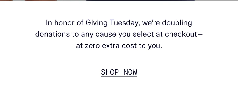 In honor of Giving Tuesday, we're doubling donations to any cause you select at checkout—at zero extra cost to you.   |   SHOP NOW
