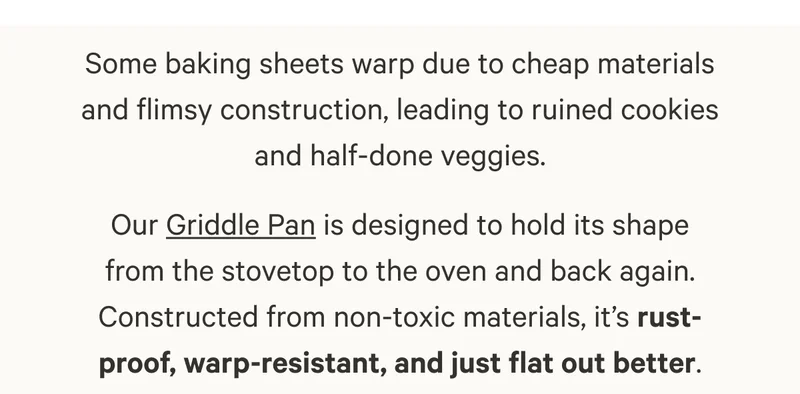 Some baking sheets warp due to cheap materials and flimsy construction, leading to ruined cookies and half-done veggies. Our Griddle Pan is designed to hold its shape from the stovetop to the oven and back again. Constructed from non-toxic materials, it’s rust-proof, warp-resistant, and just flat out better.