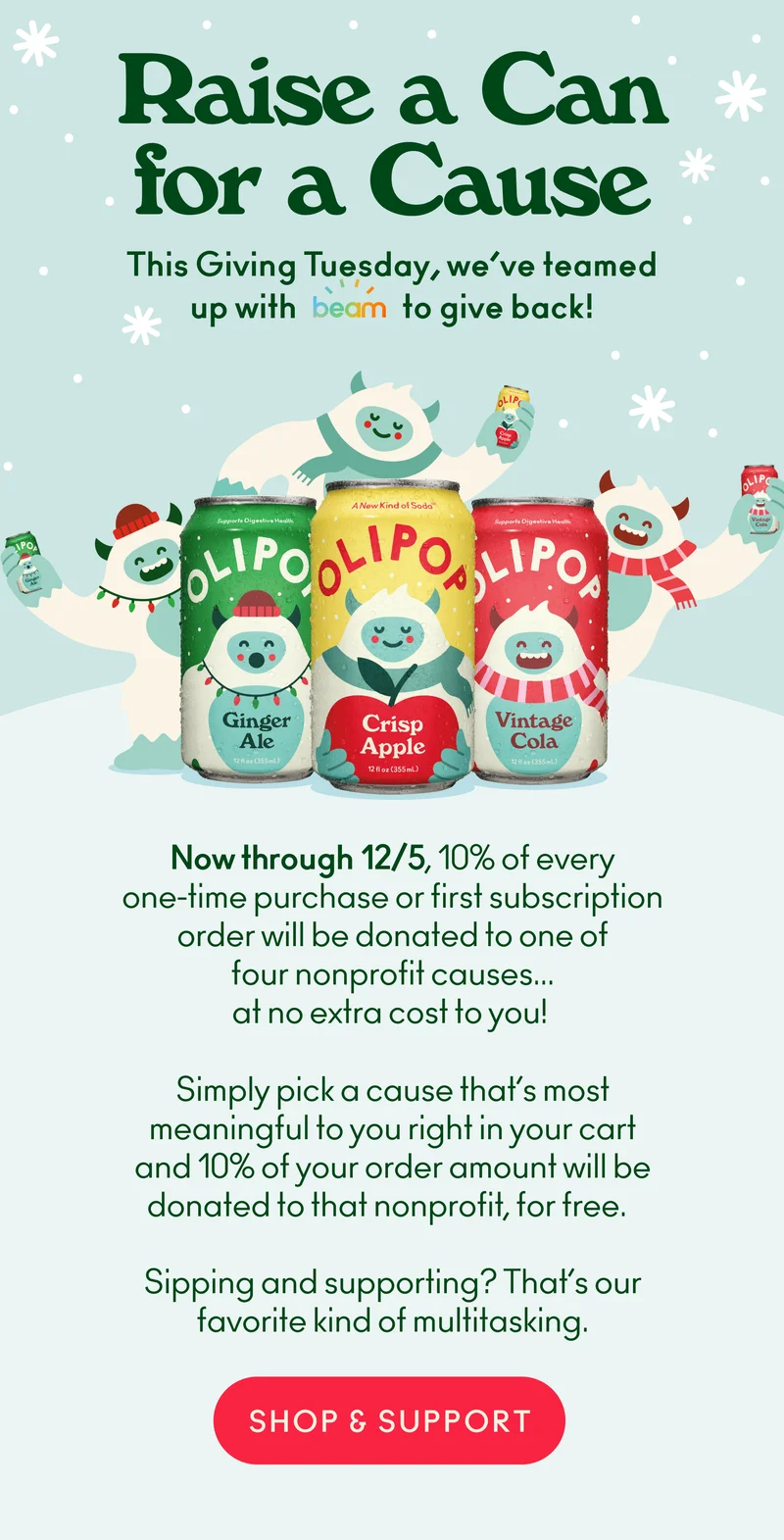 Raise a can for a cause! Now through 12/5, 10% of every one-time purchase or first subscription order will be donated to one of four nonprofit causes... at no extra cost to you!    Simply pick a cause that’s most meaningful to you right in your cart and 10% of your order amount will be donated to that nonprofit, for free.   Sipping and supporting? That’s our favorite kind of multitasking.