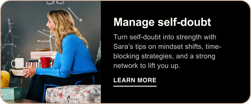 Manage self-doubt. Turn self-doubt into strength with Sara’s tips on mindset shifts, time-blocking strategies, and a strong network to lift you up. Learn More