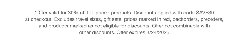 *Offer valid for 30% off full-priced products. Discount applied with code discount code at checkout. Excludes travel sizes, gift sets, prices marked in red, backorders, preorders, and products marked as not eligible for discounts. Offer not combinable with other discounts. Offer expires 3/24/2026.