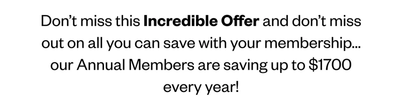 Don’t miss this Incredible Offer and don’t miss out on all you can save with your membership…our Annual Members are saving up to $1700 every year!