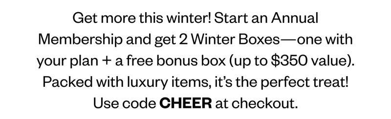 Get more this winter! Start an Annual Membership and get 2 Winter Boxes—one with your plan + a free bonus box (up to $350 value). Packed with luxury items, it’s the perfect treat! Use code CHEER at checkout.