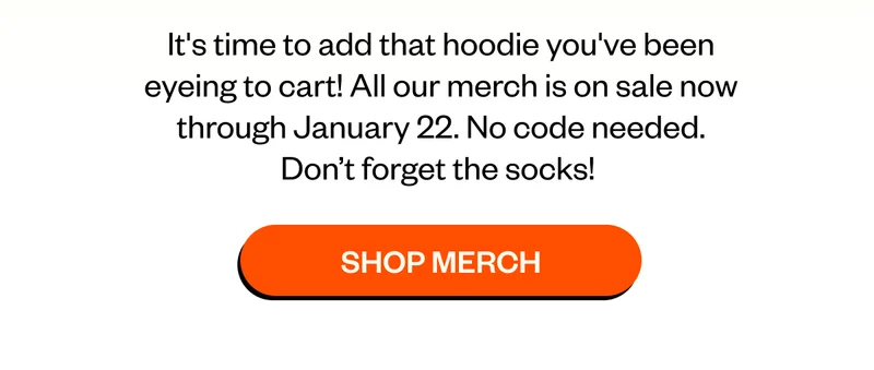 It's time to add that hoodie you've been eyeing to cart! All our merch is on sale now through January 22. No code needed. Don’t forget the socks!   CTA: Shop Merch