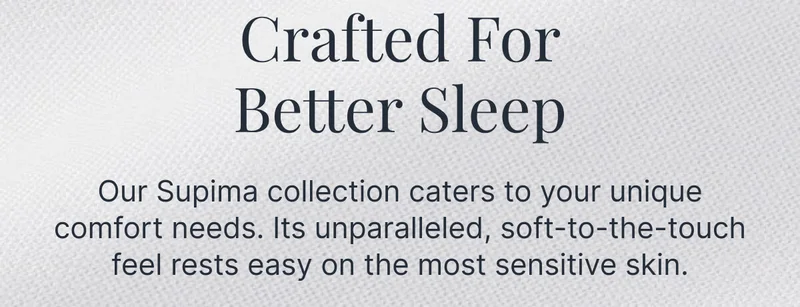 Crafted For Better Sleep • Our Supima collection caters to your unique comfort needs. Its unparalleled, soft-to-the-touch feel rests easy on the most sensitive skin.