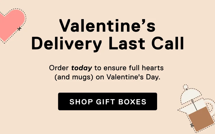 Valentine's Delivery Last Call. Order today to ensure full hearts (and mugs) on Valentine’s Day.&nbsp;Shop Gift Boxes