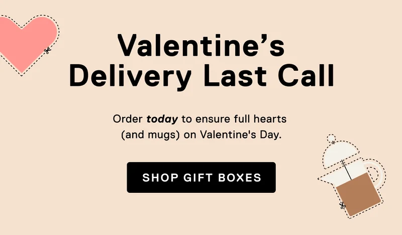 Valentine's Delivery Last Call. Order gift boxes by 2/7 to ensure full hearts (and mugs) on Valentine’s Day.&nbsp;Shop Gift Boxes