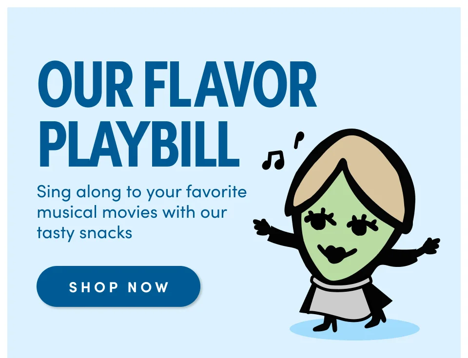 OUR FLAVOR PLAYBILL Sing along to your favorite musical movies with our tasty snacks SHOP NOW