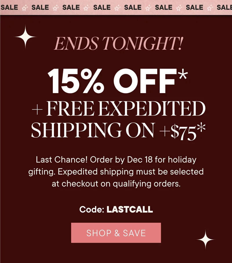 Sale ends tonight! 15% off + free expedited shipping on +$75*. Last chance! Order by Dec 13 for holiday gifting. Expedited shipping must be selected at checkout on qualifying orders. Code: lastcall. Shop & save.