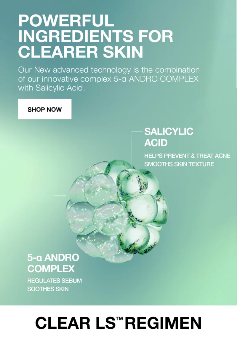 POWEFUL IINGREDIENTS FOR CLEARER SKIN. OUR NEW ADVANCED TECHONOLOGY IS THE COMBINATION OF OUR INNOVATIVE COMPLES 5-A ANDRO COMPLEX WITH SALICYLIC ACID. SHOP NOW.|  SALICYLIC ACID HELPS PREVEN & TREAT ACNE SMOOTHS SKIN TEXTURE | 5-A ANDRO COMPLEX REGULATES SEBUM SMOOTHES SKIIN. CLEAR LS REGIMEN .