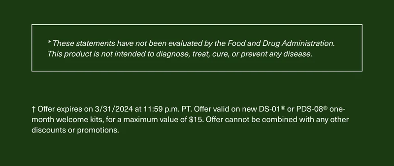 * These statements have not been evaluated by the Food and Drug Administration. This product is not intended to diagnose, treat, cure, or prevent any disease. † Offer expires on 3/31/2024 at 11:59 p.m. PT. Offer valid on new DS-01® or PDS-08® one-month welcome kits, for a maximum value of $15. Offer cannot be combined with any other discounts or promotions.