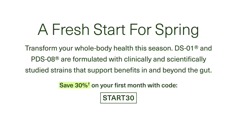 A Fresh Start For Spring. Transform your whole-body health this season. DS-01® and PDS-08® are formulated with clinically and scientifically studied strains that support benefits in and beyond the gut. Save 30%† on your first month with code: START30