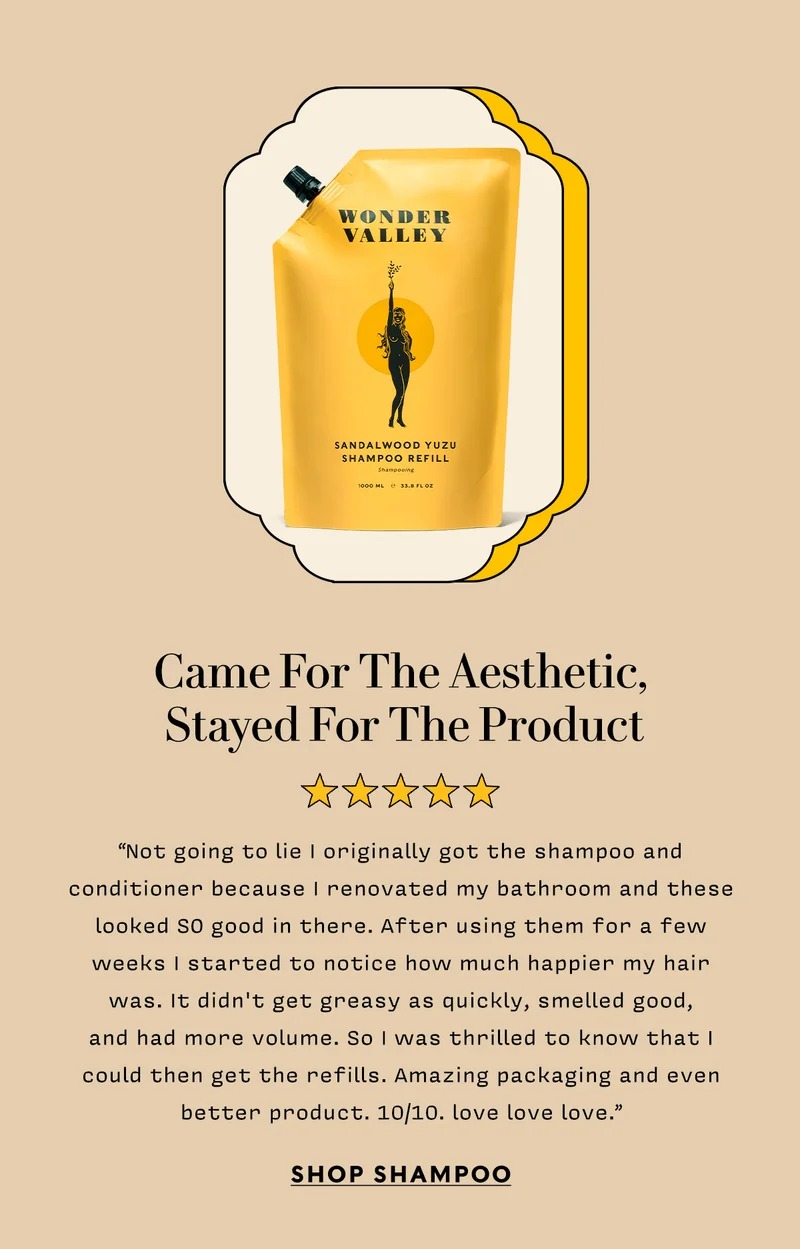 Came For The Aesthetic,  Stayed For The Product      “Not going to lie I originally got the shampoo and conditioner because I renovated my bathroom and these looked SO good in there. After using them for a few weeks I started to notice how much happier my hair was. It didn't get greasy as quickly, smelled good,  and had more volume. So I was thrilled to know that I could then get the refills. Amazing packaging and even better product. 10/10. love love love.”   shop SHAMPOO