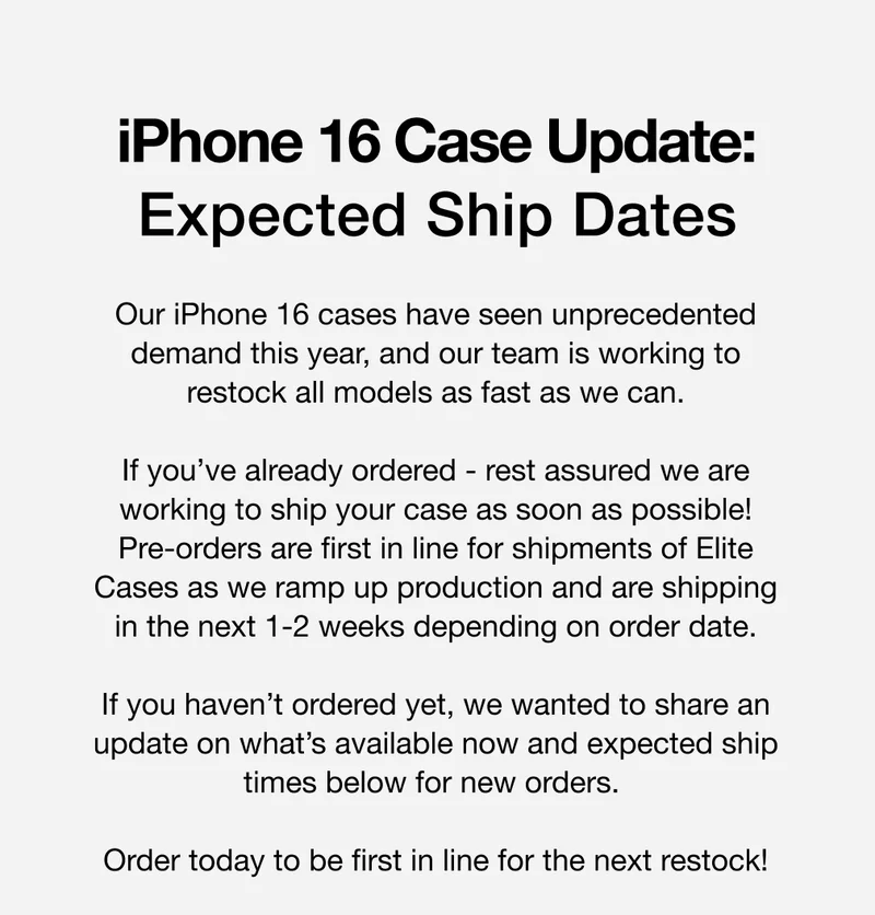 Our iPhone 16 cases have seen unprecedented demand this year, and our team is working to restock all models as fast as we can.  If you’ve already ordered - rest assured we are working to ship your case as soon as possible! Pre-orders are first in line for shipments of Elite Cases as we ramp up production and are shipping in the next 1-2 weeks depending on order date.  If you haven’t ordered yet, we wanted to share an update on what’s available now and expected ship times below for new orders.   Order today to be first in line for the next restock!