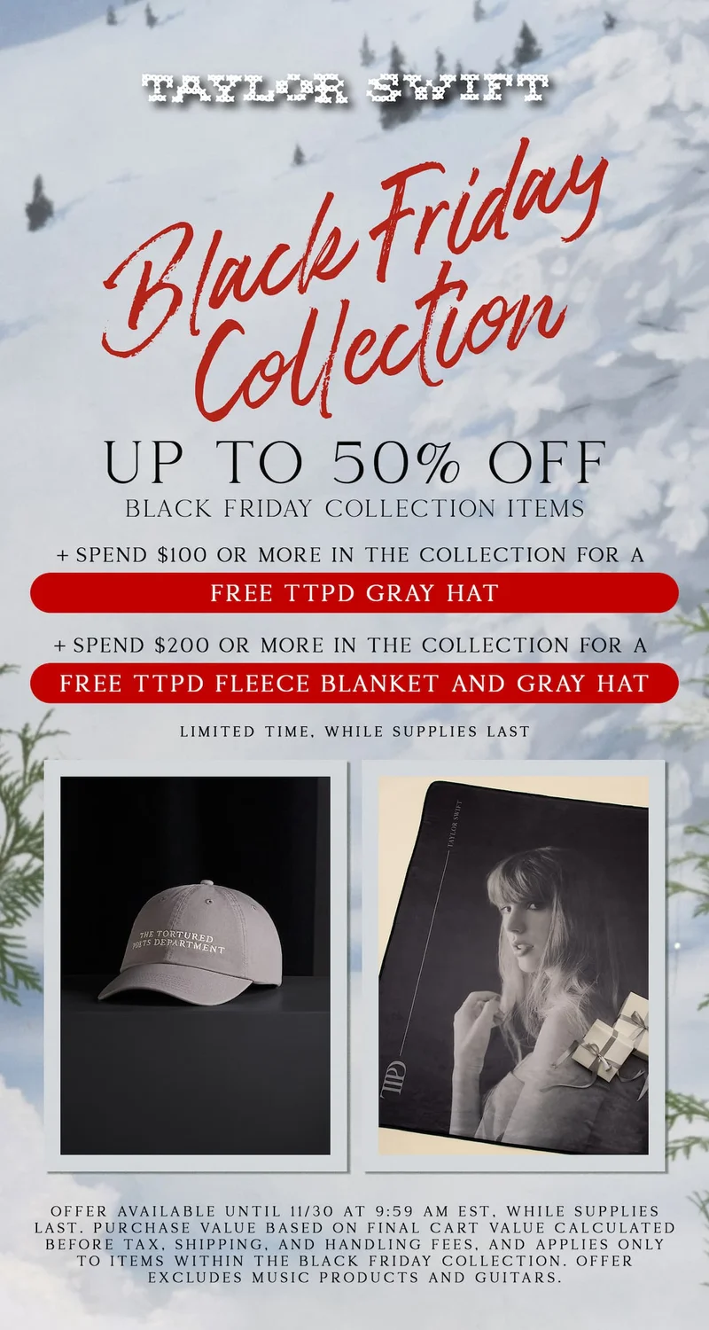 Taylor Swift Black Friday Collection. Up to 50% off Black Friday collection items. +Spend $100 or more for a free TTPD Candle. +Spend $200 or more for a free TTPD Black Hat and TTPD Candle. Limited time, while supplies last. Offer available until 11/30/25 at 9:59am ET, while supplies last. Purchase value based on final cart value calculated before tax, shipping, and handling fees, and applies only to items within the Black Friday Collection. Offer excludes music products and guitars.