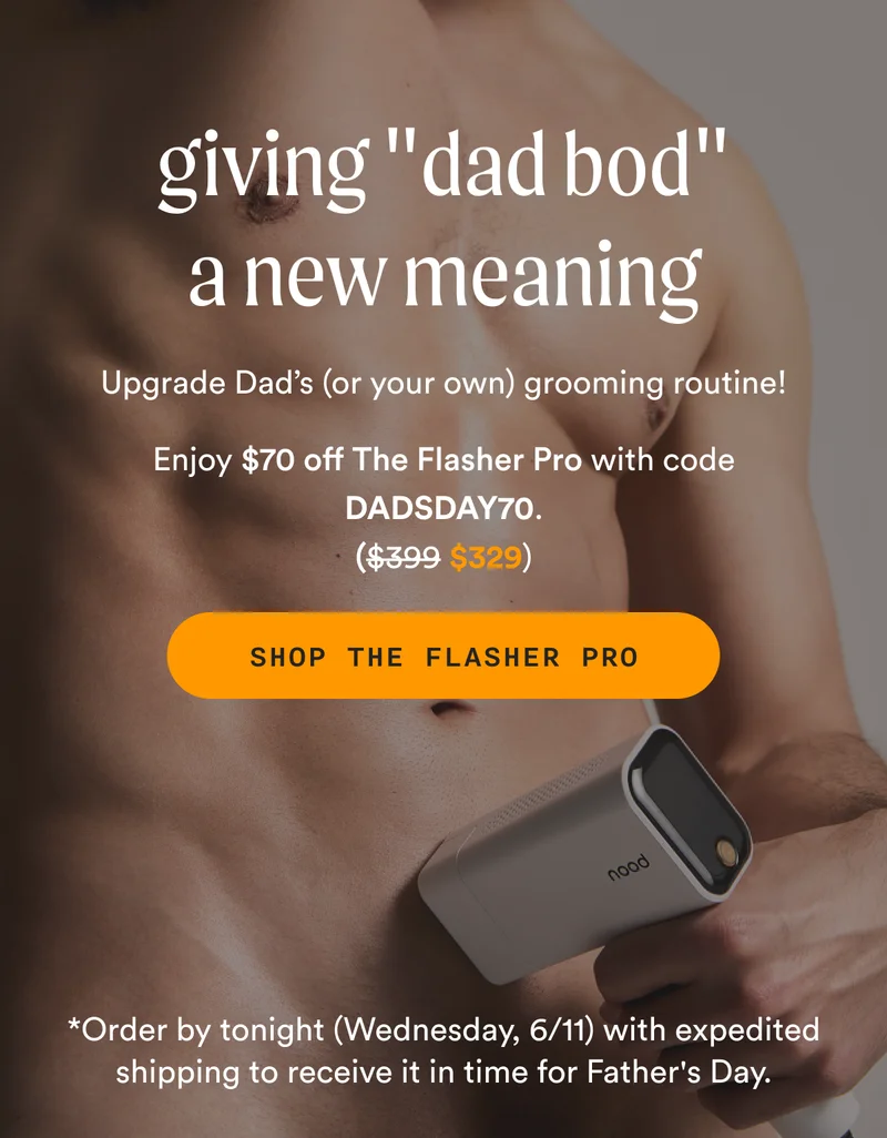 giving "dad bod" a new meaning - Upgrade Dad’s (or your own) grooming routine! - Enjoy $70 off The Flasher Pro with code DADSDAY70. -  Retail Price = $399 | Sale Price = $329 - SHOP THE FLASHER PRO - *Order by tonight (Wednesday, 6/11) with expedited shipping to receive it in time for Father's Day.