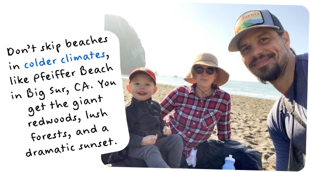 Don’t skip beaches in colder climates, like Pfeiffer Beach in Big Sur, CA. You get the giant redwoods, lush forests, and a dramatic sunset.