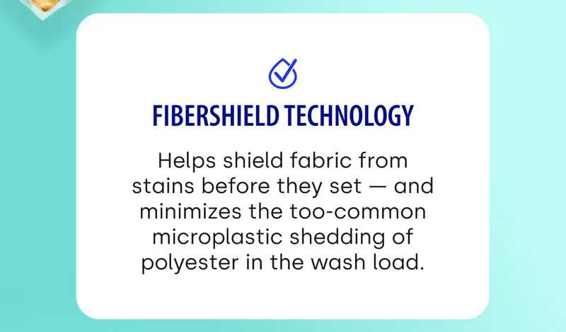 FiberShield Technology Helps shield fabric from stains before they set — and minimizes the too-common microplastic shedding of polyester in the wash load.