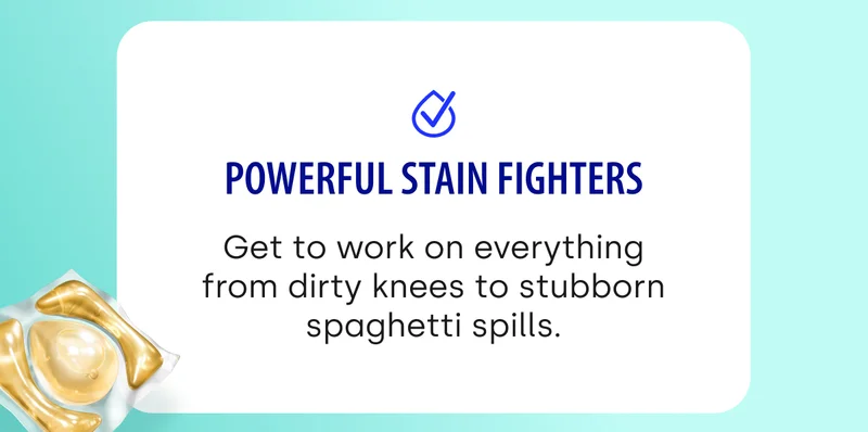 Powerful Stain Fighters Get to work on everything from dirty knees to stubborn spaghetti spills.