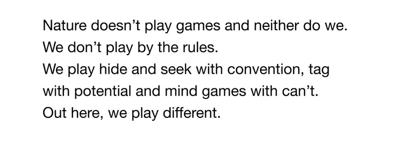 We play different. Nature doesn't play games and neither do we. We don't play by the rules. We play hide and seek with convention, tag with potential and mind games with can't. Out here, we play different.