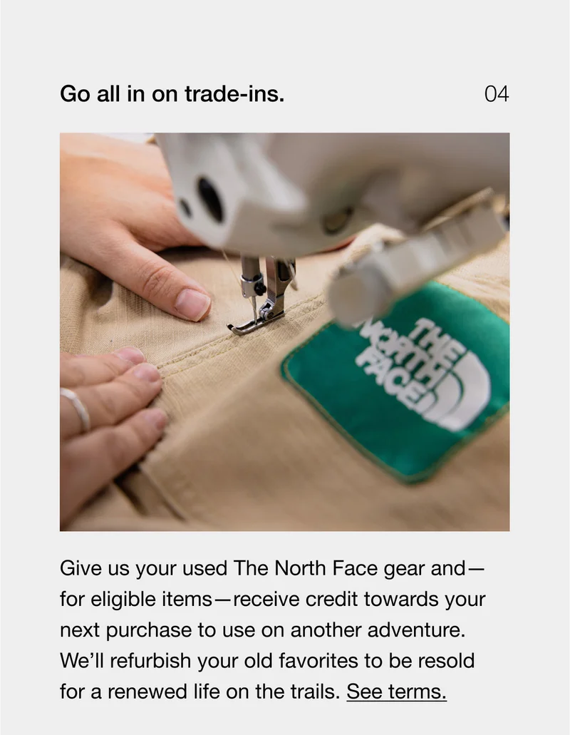 Go all in on trade-ins. Give us your used The North Face gear and — for eligible items — receive credit towards your next purchase to use on another adventure. We'll refurbish your old favorites to be resold for a renewed life on the trails. See terms.