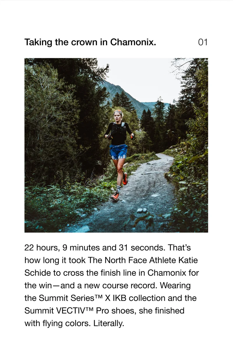 Taking the crown in Chamonix. 22 hours, 9 minutes and 31 seconds. That's how long it took The North Face Athlete Katie Schide to cross the finish line in Chamonix for the win-and a new course record. Wearing the Summit Series T™ X IKB collection and the Summit VECTIV™ Pro shoes, she finished with flying colors. Literally.