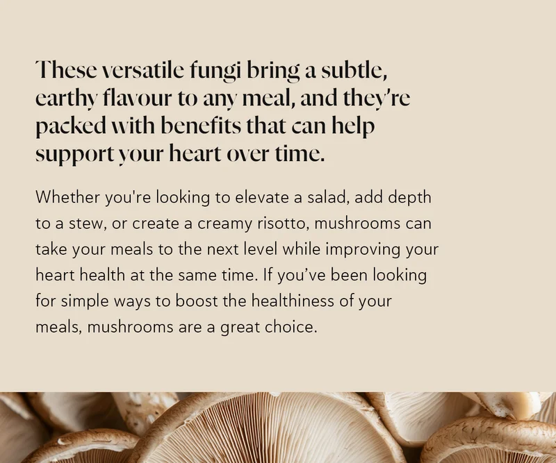 These versatile fungi bring a subtle, earthy flavour to any meal, and they’re packed with benefits that can help support your heart over time. Whether you're looking to elevate a salad, add depth to a stew, or create a creamy risotto, mushrooms can take your meals to the next level while improving your heart health at the same time. If you’ve been looking for simple ways to boost the healthiness of your meals, mushrooms are a great choice.