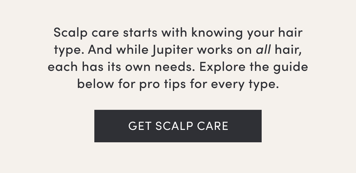 Scalp care starts with knowing your hair type. And while Jupiter works on all hair, each has its own needs. Explore the guide below for pro tips for every type. | Get scalp care