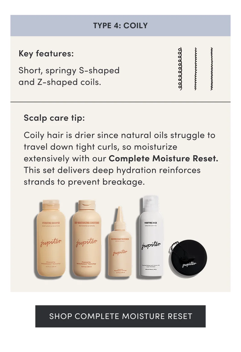 Type 4: Coily | Key features: Short, springy S-shaped and Z-shaped coils. | Scalp care tip: Coily hair is drier since natural oils struggle to travel down tight curls, so moisturize extensively with our Complete Moisture Reset. This set delivers deep hydration reinforces strands to prevent breakage. | Shop Complete Moisture Reset