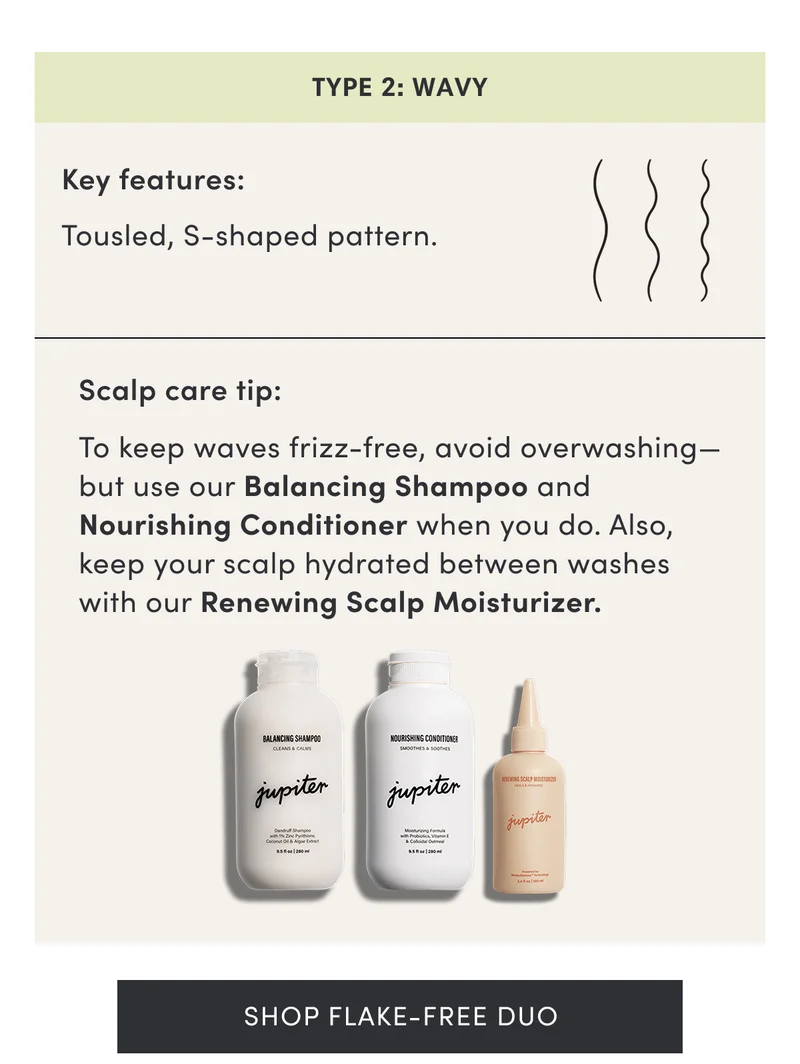 Type 2: Wavy | Key features: Tousled, S-shaped pattern. | Scalp care tip: To keep waves frizz-free, avoid overwashing—but use our Balancing Shampoo and Nourishing Conditioner when you do. Also, keep your scalp hydrated between washes with our Renewing Scalp Moisturizer. | Shop Flake-Free Duo