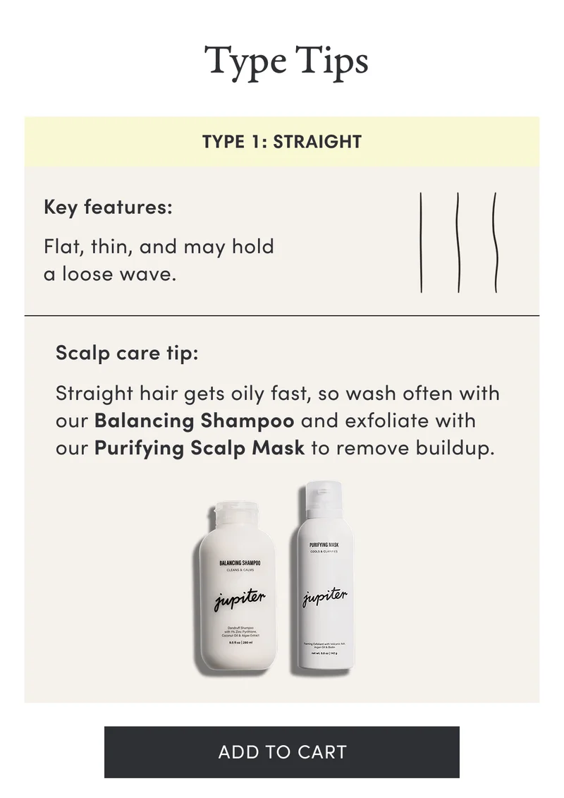 Type tips | Type 1: Straight | Key features: Flat, thin, and may hold a loose wave. | Scalp care tip: Straight hair gets oily fast, so wash often with our Balancing Shampoo and exfoliate with our Purifying Scalp Mask to remove buildup. | Add to cart