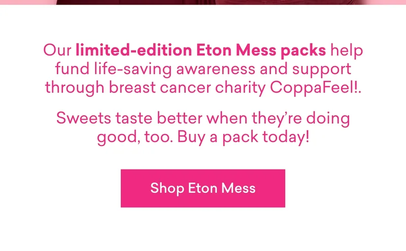 Our limited-edition Eton Mess packs help fund life-saving awareness and support through breast cancer charity CoppaFeel!. Sweets taste better when they’re doing good, too. Buy a pack today!