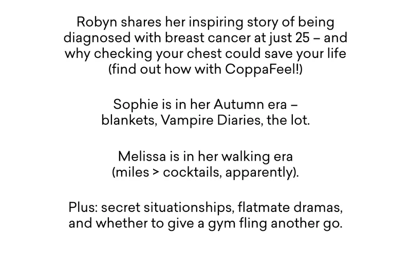 Robyn shares her inspiring story of being diagnosed with breast cancer at just 25 – and why checking your chest could save your life (find out how with CoppaFeel!- Sophie is in her Autumn era – blankets, Vampire Diaries, the lot. - Melissa is in her walking era (miles > cocktails, apparently). - Plus: secret situationships, flatmate dramas, and whether to give a gym fling another go.