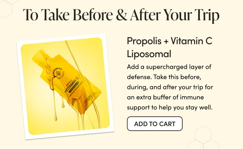 To Take Before & After Your Trip    Propolis + Vitamin C Liposomal   Add a supercharged layer of defense. Take this before, during, and after your trip for an extra buffer of immune support to help you stay well.