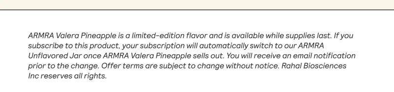 ARMRA Valera Pineapple is a limited-edition flavor and is available while supplies last. If you subscribe to this product, your subscription will automatically switch to our ARMRA Unflavored Jar once ARMRA Valera Pineapple sells out. You will receive an email notification prior to the change. Offer terms are subject to change without notice. Rahal Biosciences Inc reserves all rights.