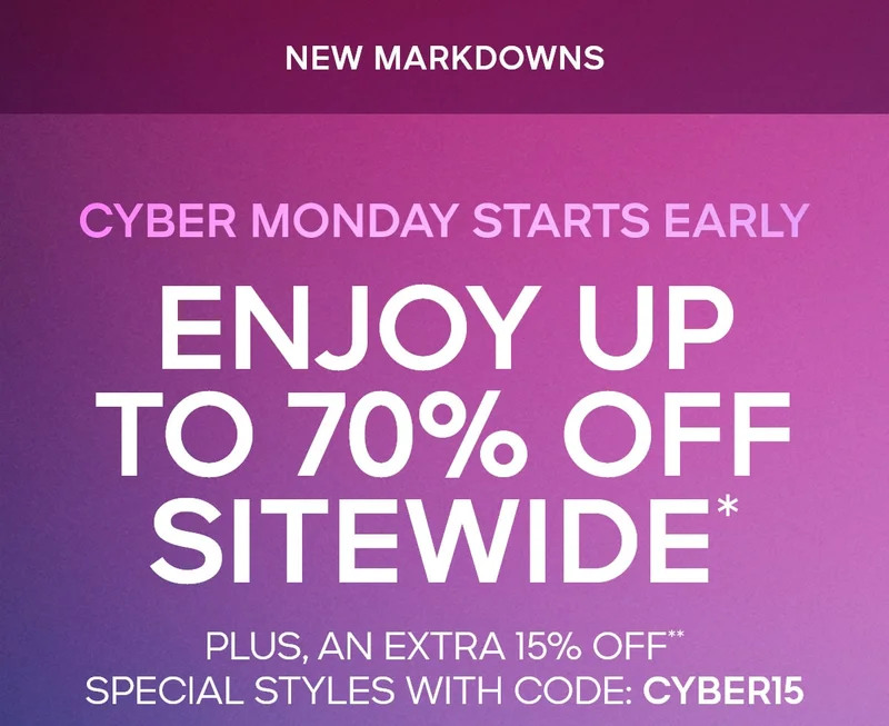 CYBER MONDAY STARTS EARLY NEW MARKDOWNS ENJOY UP TO 70% OFF SITEWIDE PLUS, AN EXTRA 15% OFF*  SPECIAL STYLES WITH CODE: discount code