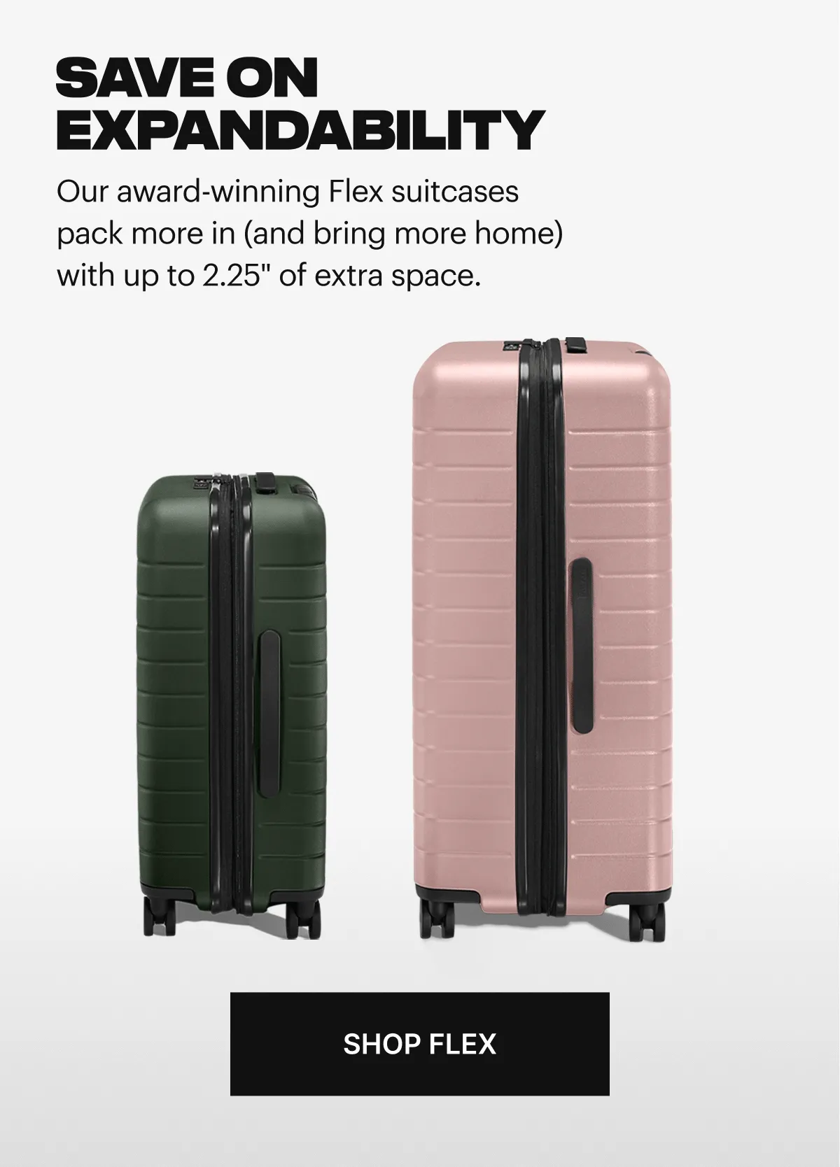 SAVE ON EXPANDABILITY. Our award-winning Flex suitcases pack more in (and bring more home) with up to 2.25 inches of extra space. SHOP FLEX