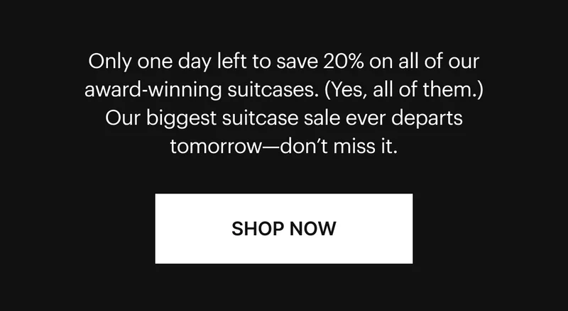 Only one day left to save 20% on all of our award-winning suitcases. (Yes, all of them.) Our biggest suitcase sale ever departs tomorrow—don't miss it. SHOP NOW