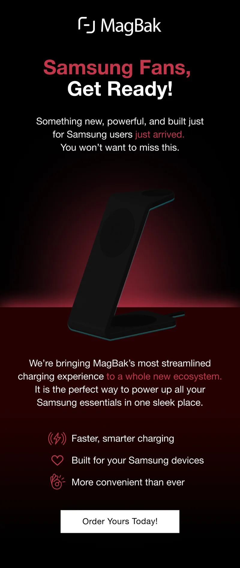 Samsung Fans, Get Ready! Something new, powerful, and built just for Samsung users just arrived.  You won’t want to miss this. We’re bringing MagBak’s most streamlined charging experience to a whole new ecosystem. It is the perfect way to power up all your Samsung essentials in one sleek place. Faster, smarter charging Built for your Samsung devices More convenient than ever Pre-Order Yours Today!