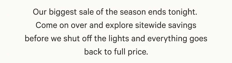 Our biggest sale of the season ends tonight. Come on over and explore sitewide savings before we shut off the lights and everything goes back to full price.